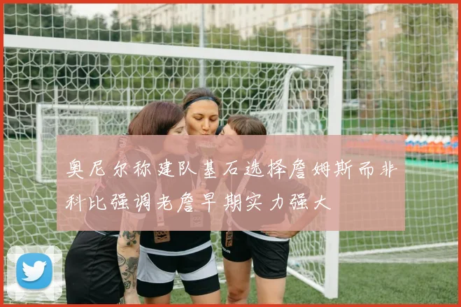奥尼尔称建队基石选择詹姆斯而非科比强调老詹早期实力强大
