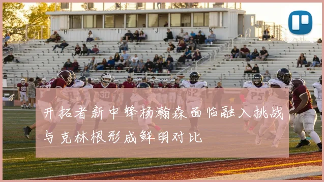 开拓者新中锋杨瀚森面临融入挑战与克林根形成鲜明对比