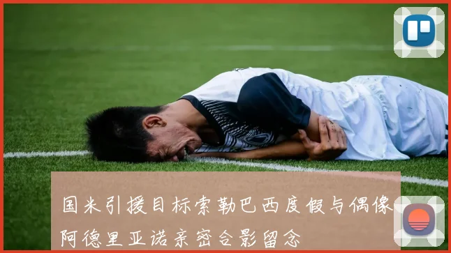 国米引援目标索勒巴西度假与偶像阿德里亚诺亲密合影留念