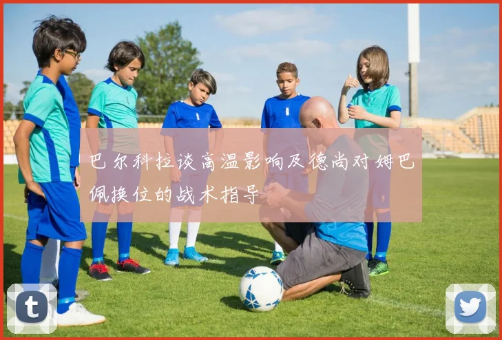 巴尔科拉谈高温影响及德尚对姆巴佩换位的战术指导