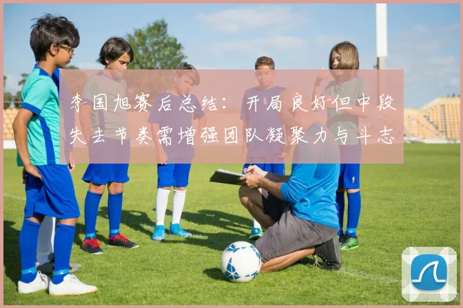 李国旭赛后总结：开局良好但中段失去节奏需增强团队凝聚力与斗志
