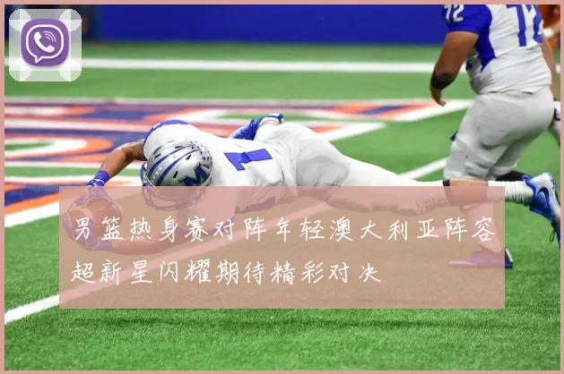男篮热身赛对阵年轻澳大利亚阵容超新星闪耀期待精彩对决