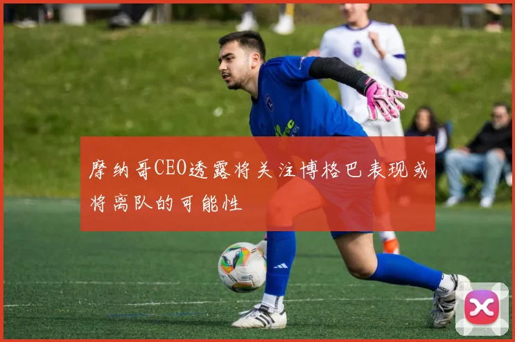 摩纳哥CEO透露将关注博格巴表现或将离队的可能性