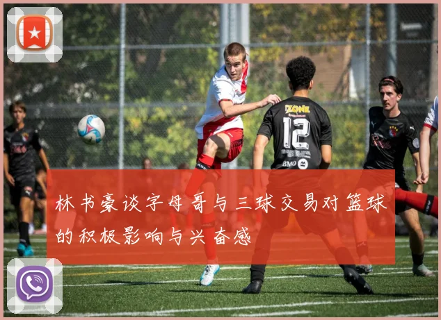 林书豪谈字母哥与三球交易对篮球的积极影响与兴奋感