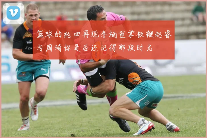篮球的轮回再现李楠重掌教鞭赵睿与周琦你是否还记得那段时光