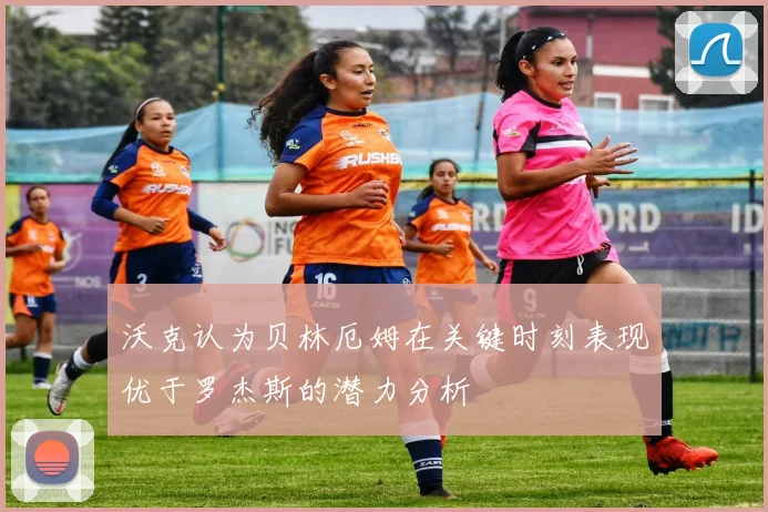 沃克认为贝林厄姆在关键时刻表现优于罗杰斯的潜力分析