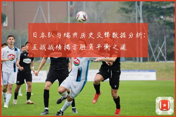 日本队与瑞典历史交锋数据分析：五战战绩揭示胜负平衡之道