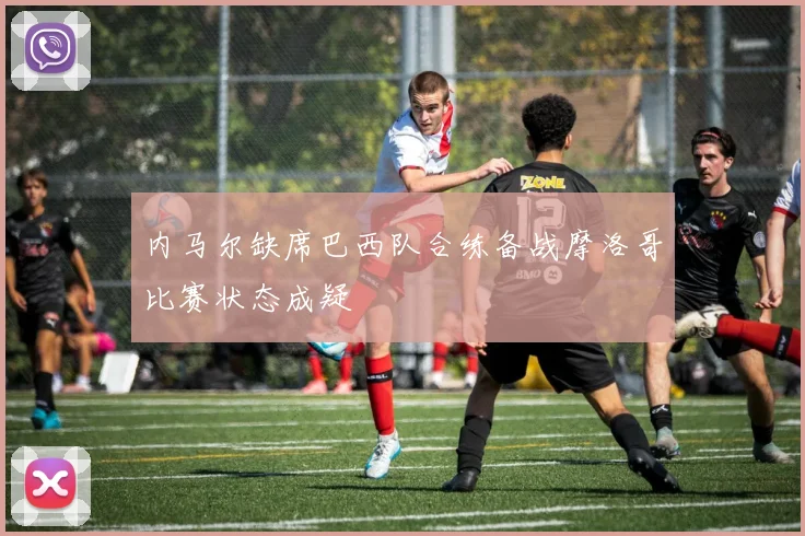 内马尔缺席巴西队合练备战摩洛哥比赛状态成疑