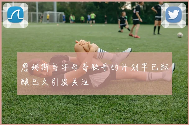 詹姆斯与字母哥联手的计划早已酝酿已久引发关注