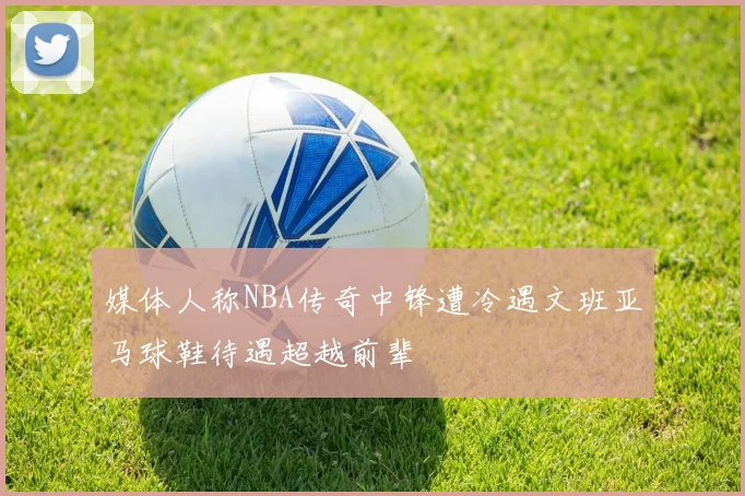 媒体人称NBA传奇中锋遭冷遇文班亚马球鞋待遇超越前辈