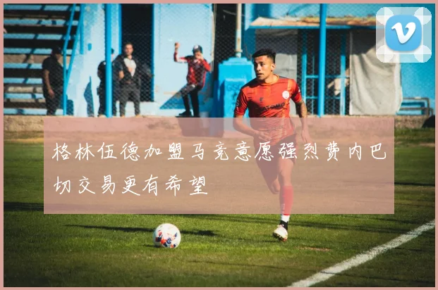 格林伍德加盟马竞意愿强烈费内巴切交易更有希望