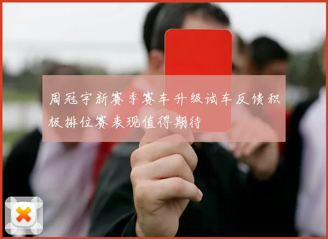 周冠宇新赛季赛车升级试车反馈积极排位赛表现值得期待