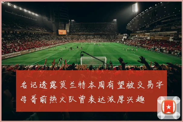 名记透露莫兰特本周有望被交易字母哥前热火队曾表达浓厚兴趣